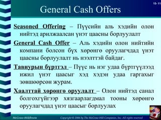 Copyright © 2006 by The McGraw-Hill Companies, Inc. All rights reserved
15- 11
McGraw-Hill/Irwin
General Cash Offers
Seasoned Offering – Пүүсийн аль хэдийн олон
нийтэд арилжаалсан үнэт цаасны борлуулалт
General Cash Offer – Аль хэдийн олон нийтийн
компани болсон бүх хөрөнгө оруулагчдад үнэт
цаасны борлуулалт нь нээлттэй байдаг.
Тавиурын бүртгэл – Пүүс нь нэг удаа бүртгүүлээд
ижил үнэт цаасыг хэд хэдэн удаа гаргахыг
зөвшөөрсөн журам.
Хаалттай хөрөнгө оруулалт – Олон нийтэд санал
болгохгүйгээр хязгаарлагдмал тооны хөрөнгө
оруулагчдад үнэт цаасыг борлуулах
 