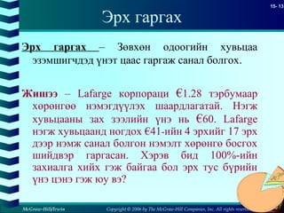 Copyright © 2006 by The McGraw-Hill Companies, Inc. All rights reserved
15- 13
McGraw-Hill/Irwin
Эрх гаргах
Эрх гаргах – Зөвхөн одоогийн хувьцаа
эзэмшигчдэд үнэт цаас гаргаж санал болгох.
Жишээ – Lafarge корпораци €1.28 тэрбумаар
хөрөнгөө нэмэгдүүлэх шаардлагатай. Нэгж
хувьцааны зах зээлийн үнэ нь €60. Lafarge
нэгж хувьцаанд ногдох €41-ийн 4 эрхийг 17 эрх
дээр нэмж санал болгон нэмэлт хөрөнгө босгох
шийдвэр гаргасан. Хэрэв бид 100%-ийн
захиалга хийх гэж байгаа бол эрх тус бүрийн
үнэ цэнэ гэж юу вэ?
 