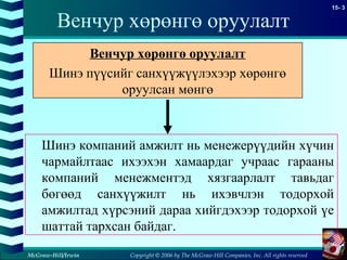 Copyright © 2006 by The McGraw-Hill Companies, Inc. All rights reserved
15- 3
McGraw-Hill/Irwin
Венчур хөрөнгө оруулалт
Шинэ компаний амжилт нь менежерүүдийн хүчин
чармайлтаас ихээхэн хамаардаг учраас гарааны
компаний менежментэд хязгаарлалт тавьдаг
бөгөөд санхүүжилт нь ихэвчлэн тодорхой
амжилтад хүрсэний дараа хийгдэхээр тодорхой үе
шаттай тархсан байдаг.
Венчур хөрөнгө оруулалт
Шинэ пүүсийг санхүүжүүлэхээр хөрөнгө
оруулсан мөнгө
 