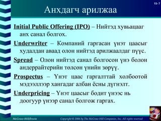 Copyright © 2006 by The McGraw-Hill Companies, Inc. All rights reserved
15- 7
McGraw-Hill/Irwin
Анхдагч арилжаа
Initial Public Offering (IPO) – Нийтэд хувьацааг
анх санал болгох.
Underwriter – Компаний гаргасан үнэт цаасыг
худалдан аваад олон нийтэд арилжаалдаг пүүс.
Spread – Олон нийтэд санал болгосон үнэ болон
андеррайтерийн төлсөн үнийн зөрүү.
Prospectus – Үнэт цаас гаргалттай холбоотой
мэдээллээр хангадаг албан ёсны дүгнэлт.
Underpricing – Үнэт цаасыг бодит үнээс нь
доогуур үнээр санал болгож гаргах.
 