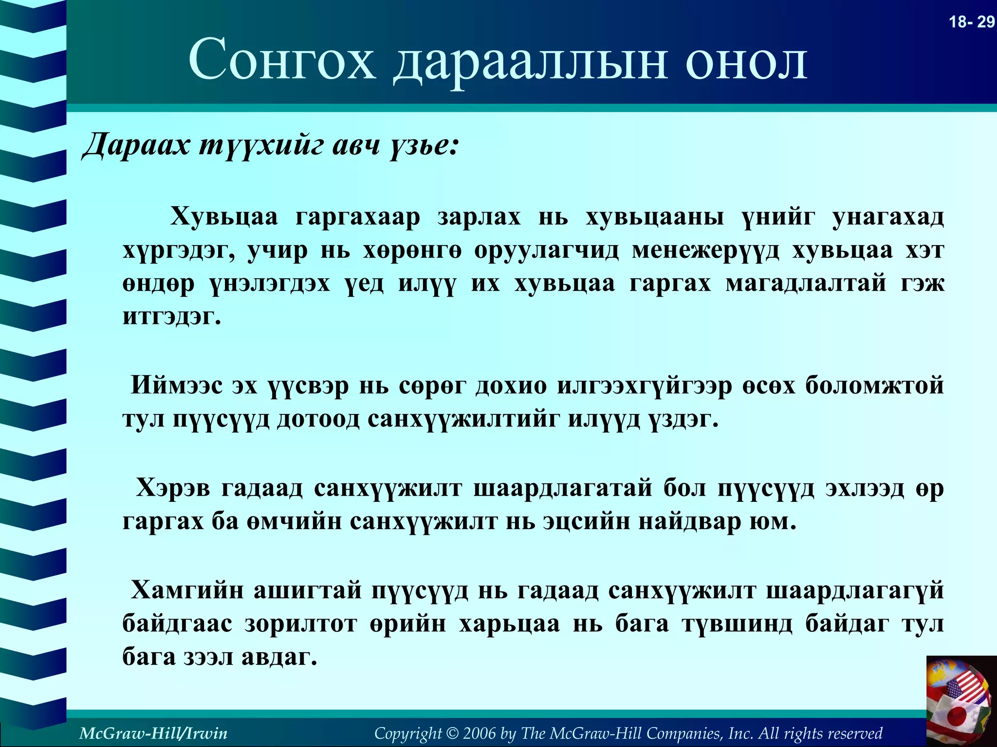 Copyright © 2006 by The McGraw-Hill Companies, Inc. All rights reserved
18- 29
McGraw-Hill/Irwin
Сонгох дарааллын онол
Дараах түүхийг авч үзье:
Хувьцаа гаргахаар зарлах нь хувьцааны үнийг унагахад
хүргэдэг, учир нь хөрөнгө оруулагчид менежерүүд хувьцаа хэт
өндөр үнэлэгдэх үед илүү их хувьцаа гаргах магадлалтай гэж
итгэдэг.
Иймээс эх үүсвэр нь сөрөг дохио илгээхгүйгээр өсөх боломжтой
тул пүүсүүд дотоод санхүүжилтийг илүүд үздэг.
Хэрэв гадаад санхүүжилт шаардлагатай бол пүүсүүд эхлээд өр
гаргах ба өмчийн санхүүжилт нь эцсийн найдвар юм.
Хамгийн ашигтай пүүсүүд нь гадаад санхүүжилт шаардлагагүй
байдгаас зорилтот өрийн харьцаа нь бага түвшинд байдаг тул
бага зээл авдаг.
 