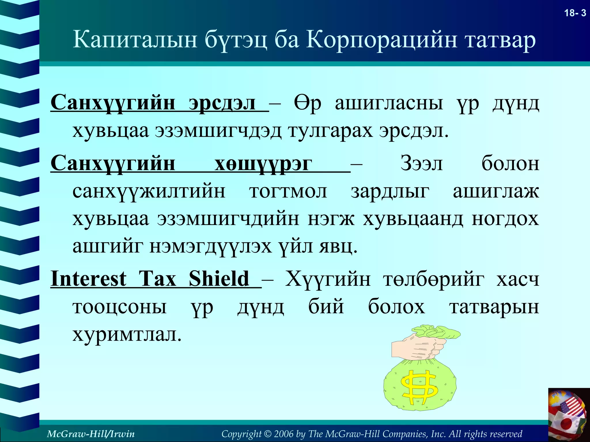 Copyright © 2006 by The McGraw-Hill Companies, Inc. All rights reserved
18- 3
McGraw-Hill/Irwin
Санхүүгийн эрсдэл – Өр ашигласны үр дүнд
хувьцаа эзэмшигчдэд тулгарах эрсдэл.
Санхүүгийн хөшүүрэг – Зээл болон
санхүүжилтийн тогтмол зардлыг ашиглаж
хувьцаа эзэмшигчдийн нэгж хувьцаанд ногдох
ашгийг нэмэгдүүлэх үйл явц.
Interest Tax Shield – Хүүгийн төлбөрийг хасч
тооцсоны үр дүнд бий болох татварын
хуримтлал.
Капиталын бүтэц ба Корпорацийн татвар
 