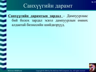 Copyright © 2006 by The McGraw-Hill Companies, Inc. All rights reserved
18- 17
McGraw-Hill/Irwin
Санхүүгийн дарамт
Санхүүгийн дарамтын зардал – Дампуурлаас
бий болох зардал эсвэл дампуурлын өмнөх
алдаатай бизнесийн шийдвэрүүд.
 