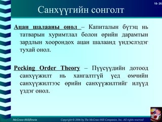 Copyright © 2006 by The McGraw-Hill Companies, Inc. All rights reserved
18- 26
McGraw-Hill/Irwin
Санхүүгийн сонголт
Ацан шалааны онол – Капиталын бүтэц нь
татварын хуримтлал болон өрийн дарамтын
зардлын хоорондох ацан шалаанд үндэслэдэг
тухай онол.
Pecking Order Theory – Пүүсүүдийн дотоод
санхүүжилт нь хангалтгүй үед өмчийн
санхүүжилтээс өрийн санхүүжилтийг илүүд
үздэг онол.
 