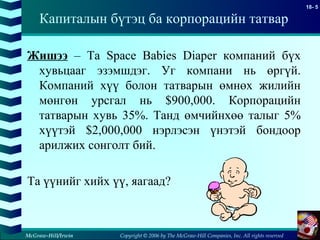 Copyright © 2006 by The McGraw-Hill Companies, Inc. All rights reserved
18- 5
McGraw-Hill/Irwin
Жишээ – Та Space Babies Diaper компаний бүх
хувьцааг эзэмшдэг. Уг компани нь өргүй.
Компаний хүү болон татварын өмнөх жилийн
мөнгөн урсгал нь $900,000. Корпорацийн
татварын хувь 35%. Танд өмчийнхөө талыг 5%
хүүтэй $2,000,000 нэрлэсэн үнэтэй бондоор
арилжих сонголт бий.
Та үүнийг хийх үү, яагаад?
Капиталын бүтэц ба корпорацийн татвар
 