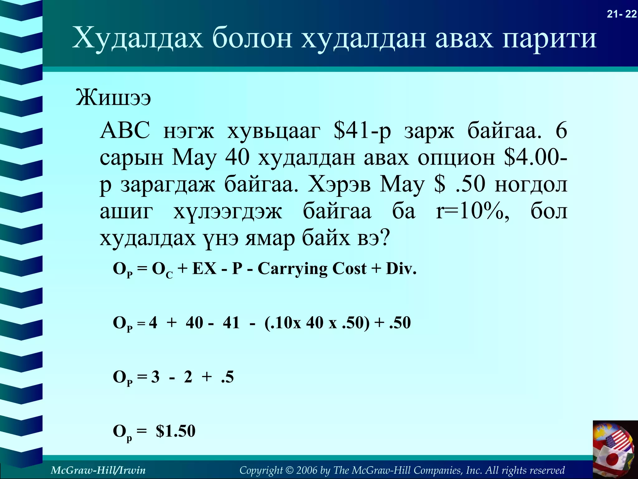 Copyright © 2006 by The McGraw-Hill Companies, Inc. All rights reserved
21- 22
McGraw-Hill/Irwin
Жишээ
ABC нэгж хувьцааг $41-р зарж байгаа. 6
сарын May 40 худалдан авах опцион $4.00-
р зарагдаж байгаа. Хэрэв May $ .50 ногдол
ашиг хүлээгдэж байгаа ба r=10%, бол
худалдах үнэ ямар байх вэ?
Худалдах болон худалдан авах парити
OP = OC + EX - P - Carrying Cost + Div.
OP = 4 + 40 - 41 - (.10x 40 x .50) + .50
OP = 3 - 2 + .5
Op = $1.50
 