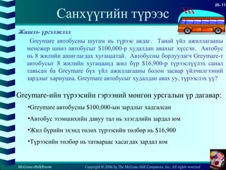 Copyright © 2006 by The McGraw-Hill Companies, Inc. All rights reserved
26- 11
McGraw-Hill/Irwin
Санхүүгийн түрээс
Жишээ- үргэлжлэл
Greymare автобусны шугам нь түрээс авдаг. Танай үйл ажиллагааны
менежер шинэ автобусыг $100,000-р худалдан авахыг хүссэн. Автобус
нь 8 жилийн ашиглагдах хугацаатай. Автобусны борлуулагч Greymare-т
автобусыг 8 жилийн хугацаанд жил бүр $16,900-р түрээслүүлэх санал
тавьсан ба Greymare бүх үйл ажиллагааны болон засвар үйлчилгээний
зардлыг хариуцна. Greymare автобусыг худалдан авах уу, түрээслэх үү?
Greymare-ийн түрээсийн гэрээний мөнгөн урсгалын үр дагавар:
•Greymare автобусны $100,000-ын зардлыг хадгалсан
•Автобус эзэмшихийн давуу тал нь элэгдлийн зардал юм
•Жил бүрийн эхэнд төлөх түрээсийн төлбөр нь $16,900
•Түрээсийн төлбөр нь татвараас хасагдах зардал юм
 