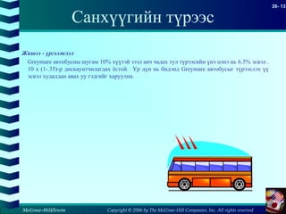 Copyright © 2006 by The McGraw-Hill Companies, Inc. All rights reserved
26- 13
McGraw-Hill/Irwin
Санхүүгийн түрээс
Жишээ - үргэлжлэл
Greymare автобусны шугам 10% хүүтэй зээл авч чадах тул түрээсийн үнэ цэнэ нь 6.5% эсвэл .
10 x (1-.35)-р дискаунтчилагдах ёстой. Үр дүн нь бидэнд Greymare автобусыг түрээслэх үү
эсвэл худалдан авах уу гэдгийг харуулна.
 