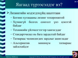 Copyright © 2006 by The McGraw-Hill Companies, Inc. All rights reserved
26- 4
McGraw-Hill/Irwin
Яагаад түрээсэлдэг вэ?
Лизингийн мэдэгдэхүйц шалтгаан
– Богино хугацааны лизинг тохиромжтой
– Хүчингүй болгох сонголт үнэ цэнэтэй
байдаг
– Техникийн үйлчилгээгээр хангагддаг
– Стандартчилал нь бага зардалтай байдаг
– Татвараас чөлөөлөгдөх зардлыг ашигладаг
– Альтернатив минимум татвараас
зайлсхийдэг
 