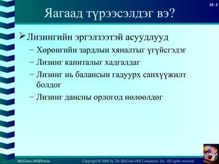 Copyright © 2006 by The McGraw-Hill Companies, Inc. All rights reserved
26- 5
McGraw-Hill/Irwin
Яагаад түрээсэлдэг вэ?
Лизингийн эргэлзээтэй асуудлууд
– Хөрөнгийн зардлын хяналтыг үгүйсгэдэг
– Лизинг капиталыг хадгалдаг
– Лизинг нь балансын гадуурх санхүүжилт
болдог
– Лизинг дансны орлогод нөлөөлдөг
 