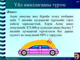 Copyright © 2006 by The McGraw-Hill Companies, Inc. All rights reserved
26- 7
McGraw-Hill/Irwin
Үйл ажиллагааны түрээс
Жишээ
Acme лимузин жил бүрийн эхэнд төлбөрөө
хийх 7 жилийн хугацаатай түрээсийн гэрээ
хийсэн харилцагчтай. Хэрэв Acme шинэ
лимузинийг $75,000-р худалдан аваад бидэнд 7
жилийн хугацаатай түрээсэлсэн бол дараах
хүснэгт нь лимузиний NPV-г харуулна.
 
