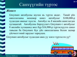 Copyright © 2006 by The McGraw-Hill Companies, Inc. All rights reserved
26- 9
McGraw-Hill/Irwin
Санхүүгийн түрээс
Жишээ
Greymare автобусны шугам нь түрээс авдаг. Танай үйл
ажиллагааны менежер шинэ автобусыг $100,000-р
худалдан авахыг хүссэн. Автобус нь 8 жилийн ашиглагдах
хугацаатай. Автобусны борлуулагч Greymare-т автобусыг
8 жилийн хугацаанд жил бүр $16,900-р түрээслүүлэх санал
тавьсан ба Greymare бүх үйл ажиллагааны болон засвар
үйлчилгээний зардлыг хариуцна.
Greymare автобусыг худалдан авах уу эсвэл түрээслэх үү?
 