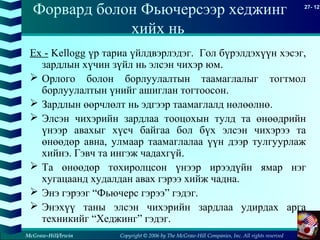 Copyright © 2006 by The McGraw-Hill Companies, Inc. All rights reserved
27- 12
McGraw-Hill/Irwin
Форвард болон Фьючерсээр хеджинг
хийх нь
Ex - Kellogg үр тариа үйлдвэрлэдэг. Гол бүрэлдэхүүн хэсэг,
зардлын хүчин зүйл нь элсэн чихэр юм.
 Орлого болон борлуулалтын таамаглалыг тогтмол
борлуулалтын үнийг ашиглан тогтоосон.
 Зардлын өөрчлөлт нь эдгээр таамаглалд нөлөөлнө.
 Элсэн чихэрийн зардлаа тооцохын тулд та өнөөдрийн
үнээр авахыг хүсч байгаа бол бүх элсэн чихэрээ та
өнөөдөр авна, улмаар таамаглалаа үүн дээр тулгуурлаж
хийнэ. Гэвч та ингэж чадахгүй.
 Та өнөөдөр тохиролцсон үнээр ирээдүйн ямар нэг
хугацаанд худалдан авах гэрээ хийж чадна.
 Энэ гэрээг “Фьючерс гэрээ” гэдэг.
 Энэхүү таны элсэн чихэрийн зардлаа удирдах арга
техникийг “Хеджинг” гэдэг.
 