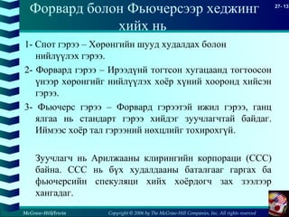 Copyright © 2006 by The McGraw-Hill Companies, Inc. All rights reserved
27- 13
McGraw-Hill/Irwin
Форвард болон Фьючерсээр хеджинг
хийх нь
1- Спот гэрээ – Хөрөнгийн шууд худалдах болон
нийлүүлэх гэрээ.
2- Форвард гэрээ – Ирээдүнй тогтсон хугацаанд тогтоосон
үнээр хөрөнгийг нийлүүлэх хоёр хүний хооронд хийсэн
гэрээ.
3- Фьючерс гэрээ – Форвард гэрээтэй ижил гэрээ, ганц
ялгаа нь стандарт гэрээ хийдэг зуучлагчтай байдаг.
Иймээс хоёр тал гэрээний нөхцлийг тохирохгүй.
Зуучлагч нь Арилжааны клирингийн корпораци (CCC)
байна. CCC нь бүх худалдааны баталгааг гаргах ба
фьючерсийн спекуляци хийх хоёрдогч зах зээлээр
хангадаг.
 
