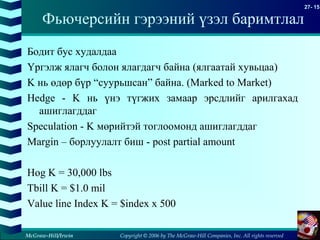 Copyright © 2006 by The McGraw-Hill Companies, Inc. All rights reserved
27- 15
McGraw-Hill/Irwin
Фьючерсийн гэрээний үзэл баримтлал
Бодит бус худалдаа
Үргэлж ялагч болон ялагдагч байна (ялгаатай хувьцаа)
K нь өдөр бүр “суурьшсан” байна. (Marked to Market)
Hedge - K нь үнэ түгжих замаар эрсдлийг арилгахад
ашиглагддаг
Speculation - K мөрийтэй тоглоомонд ашиглагддаг
Margin – борлуулалт биш - post partial amount
Hog K = 30,000 lbs
Tbill K = $1.0 mil
Value line Index K = $index x 500
 