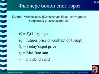 Copyright © 2006 by The McGraw-Hill Companies, Inc. All rights reserved
27- 16
McGraw-Hill/Irwin
Фьючерс болон спот гэрээ
yieldDividend
ratefreeRisk
pricespotsToday'
lengthtofcontractonpricefutures
)1(
0
0
=
=
=
=
−+=
y
r
S
F
yrSF
f
t
t
ft
Өмчийн үнэт цаасны фьючерс үнэ болон спот үнийн
хоорондох үндсэн харилцаа.
 