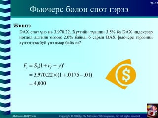 Copyright © 2006 by The McGraw-Hill Companies, Inc. All rights reserved
27- 17
McGraw-Hill/Irwin
Фьючерс болон спот гэрээ
Жишээ
DAX спот үнэ нь 3,970.22. Хүүгийн түвшин 3.5% ба DAX индексээр
ногдол ашгийн өгөөж 2.0% байна. 6 сарын DAX фьючерс гэрээний
хүлээгдэж буй үнэ ямар байх вэ?
000,4
)01.0175.1(22.970,3
)1(0
=
−+×=
−+= t
ft yrSF
 