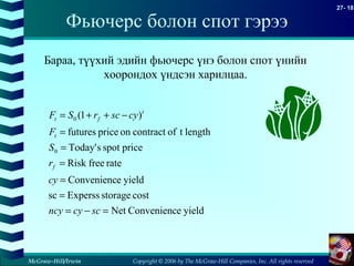 Copyright © 2006 by The McGraw-Hill Companies, Inc. All rights reserved
27- 18
McGraw-Hill/Irwin
Фьючерс болон спот гэрээ
yieldeConveniencNet
coststorageExpersssc
yieldeConvenienc
ratefreeRisk
pricespotsToday'
lengthtofcontractonpricefutures
)1(
0
0
=−=
=
=
=
=
=
−++=
sccyncy
cy
r
S
F
cyscrSF
f
t
t
ft
Бараа, түүхий эдийн фьючерс үнэ болон спот үнийн
хоорондох үндсэн харилцаа.
 