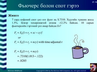 Copyright © 2006 by The McGraw-Hill Companies, Inc. All rights reserved
27- 19
McGraw-Hill/Irwin
Фьючерс болон спот гэрээ
Жишээ
7 сард кофений спот үнэ нэг фунт нь $.7310. Хүүгийн түвшин жилд
1.5%. Цэвэр тохиромжтой өгөөж -12.2% байсан. 10 сарын
фьючерсийн гэрээний үнэ ямар байсан бэ?
8285.
)122.013.1(7310.
)1(
radjustedtimewith)1(
)1(
0
0
0
=
−=
++=
++=
−++=
ncyrSF
ncyrSF
or
cyscrSF
ft
ft
t
ft
 