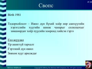 Copyright © 2006 by The McGraw-Hill Companies, Inc. All rights reserved
27- 22
McGraw-Hill/Irwin
Свопс
Birth 1981
Тодорхойлолт – Ижил дүн бүхий хоёр өөр санхүүгийн
хэрэгслийн хүүгийн шинж чанарыг солилцохыг
зөвшөөрдөг хоёр пүүсийн хооронд хийсэн гэрээ
Гол асуудал
Үр ашиггүй тархалт
Гэрээний дүн ижил
Зөвхөн хүүг арилждаг
 