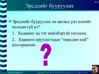 Copyright © 2006 by The McGraw-Hill Companies, Inc. All rights reserved
27- 3
McGraw-Hill/Irwin
Эрсдлийг бууруулах
Эрсдлийг бууруулах нь яагаад үнэ цэнийг
өсгөдөггүй вэ?
1. Хеджинг нь тэг нийлбэртэй тоглоом
2. Хөрөнгө оруулагчдын “өөрсдөө хий”
альтернатив
 