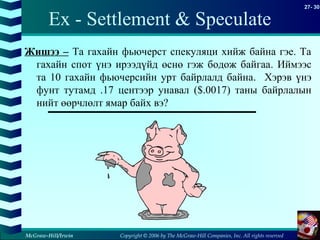 Copyright © 2006 by The McGraw-Hill Companies, Inc. All rights reserved
27- 30
McGraw-Hill/Irwin
Ex - Settlement & Speculate
Жишээ – Та гахайн фьючерст спекуляци хийж байна гэе. Та
гахайн спот үнэ ирээдүйд өснө гэж бодож байгаа. Иймээс
та 10 гахайн фьючерсийн урт байрлалд байна. Хэрэв үнэ
фунт тутамд .17 центээр унавал ($.0017) таны байрлалын
нийт өөрчлөлт ямар байх вэ?
 