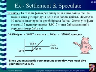 Copyright © 2006 by The McGraw-Hill Companies, Inc. All rights reserved
27- 31
McGraw-Hill/Irwin
Ex - Settlement & Speculate
Жишээ - Та гахайн фьючерст спекуляци хийж байна гэе. Та
гахайн спот үнэ ирээдүйд өснө гэж бодож байгаа. Иймээс та
10 гахайн фьючерсийн урт байрлалд байна. Хэрэв үнэ фунт
тутамд .17 центээр унавал ($.0017) таны байрлалын нийт
өөрчлөлт ямар байх вэ?
30,000 фунт x $.0017 алдагдал x 10 Ks = $510.00 алдагдал
Since you must settle your account every day, you must give
your broker $510.00
50.63
50.80
-$510
cents
per lbs
 