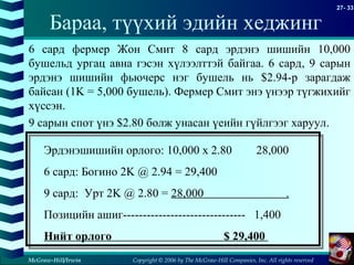 Copyright © 2006 by The McGraw-Hill Companies, Inc. All rights reserved
27- 33
McGraw-Hill/Irwin
6 сард фермер Жон Смит 8 сард эрдэнэ шишийн 10,000
бушельд ургац авна гэсэн хүлээлттэй байгаа. 6 сард, 9 сарын
эрдэнэ шишийн фьючерс нэг бушель нь $2.94-р зарагдаж
байсан (1K = 5,000 бушель). Фермер Смит энэ үнээр түгжихийг
хүссэн.
9 сарын спот үнэ $2.80 болж унасан үеийн гүйлгээг харуул.
Эрдэнэшишийн орлого: 10,000 x 2.80 28,000
6 сард: Богино 2K @ 2.94 = 29,400
9 сард: Урт 2K @ 2.80 = 28,000 .
Позицийн ашиг------------------------------- 1,400
Нийт орлого $ 29,400
Бараа, түүхий эдийн хеджинг
 
