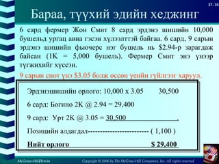 Copyright © 2006 by The McGraw-Hill Companies, Inc. All rights reserved
27- 35
McGraw-Hill/Irwin
6 сард фермер Жон Смит 8 сард эрдэнэ шишийн 10,000
бушельд ургац авна гэсэн хүлээлттэй байгаа. 6 сард, 9 сарын
эрдэнэ шишийн фьючерс нэг бушель нь $2.94-р зарагдаж
байсан (1K = 5,000 бушель). Фермер Смит энэ үнээр
түгжихийг хүссэн.
9 сарын спот үнэ $3.05 болж өссөн үеийн гүйлгээг харуул.
Эрдэнэшишийн орлого: 10,000 x 3.05 30,500
6 сард: Богино 2K @ 2.94 = 29,400
9 сард: Урт 2K @ 3.05 = 30,500 .
Позицийн алдагдал------------------------- ( 1,100 )
Нийт орлого $ 29,400
Бараа, түүхий эдийн хеджинг
 