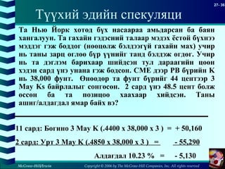 Copyright © 2006 by The McGraw-Hill Companies, Inc. All rights reserved
27- 36
McGraw-Hill/Irwin
Түүхий эдийн спекуляци
11 сард: Богино 3 May K (.4400 x 38,000 x 3 ) = + 50,160
2 сард: Урт 3 May K (.4850 x 38,000 x 3 ) = - 55,290
Алдагдал 10.23 % = - 5,130
Та Нью Йорк хотод бүх насаараа амьдарсан ба баян
хангалуун. Та гахайн гэдэсний талаар мэдэх ёстой бүхнээ
мэддэг гэж боддог (нөөцөлж бэлдээгүй гахайн мах) учир
нь таны зарц өглөө бүр үүнийг танд бэлдэж өгдөг. Учир
нь та дэглэм барихаар шийдсэн тул дараагийн цөөн
хэдэн сард үнэ унана гэж бодсон. CME дээр PB бүрийн K
нь 38,000 фунт. Өнөөдөр та фунт бүрийг 44 центээр 3
May Ks байрлалыг сонгосон. 2 сард үнэ 48.5 цент болж
өссөн ба та позицоо хаахаар хийдсэн. Таны
ашиг/алдагдал ямар байх вэ?
 