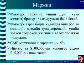 Copyright © 2006 by The McGraw-Hill Companies, Inc. All rights reserved
27- 37
McGraw-Hill/Irwin
Маржин
Фьючерс гэрээний үнийн дүнг (хувь
хэмжээ) брокерт хадгалуулсан байх ёстой.
Фьючерс гэрээ бодит худалдаа биш бол та
позицийг нээхийн тулд хөрөнгийн үнийн
зөвхөн тодорхой хэсгийг л төлөх хэрэгтэй
= маржин.
CME маржиний шаардлага нь15%
Иймээс та $100,000-ын хөрөнгөө ердөө
$15,000-р хянаж чадна.
 
