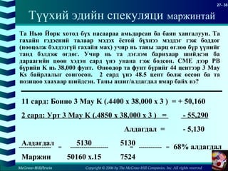 Copyright © 2006 by The McGraw-Hill Companies, Inc. All rights reserved
27- 38
McGraw-Hill/Irwin
11 сард: Боино 3 May K (.4400 x 38,000 x 3 ) = + 50,160
2 сард: Урт 3 May K (.4850 x 38,000 x 3 ) = - 55,290
Алдагдал = - 5,130
Алдагдал 5130 5130
Маржин 50160 x.15 7524
----------------- = -------------------- = ------------ = 68% алдагдал
Та Нью Йорк хотод бүх насаараа амьдарсан ба баян хангалуун. Та
гахайн гэдэсний талаар мэдэх ёстой бүхнээ мэддэг гэж боддог
(нөөцөлж бэлдээгүй гахайн мах) учир нь таны зарц өглөө бүр үүнийг
танд бэлдэж өгдөг. Учир нь та дэглэм барихаар шийдсэн ба
дараагийн цөөн хэдэн сард үнэ унана гэж бодсон. CME дээр PB
бүрийн K нь 38,000 фунт. Өнөөдөр та фунт бүрийг 44 центээр 3 May
Ks байрлалыг сонгосон. 2 сард үнэ 48.5 цент болж өссөн ба та
позицоо хаахаар шийдсэн. Таны ашиг/алдагдал ямар байх вэ?
Түүхий эдийн спекуляци маржинтай
 