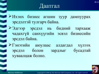 Copyright © 2006 by The McGraw-Hill Companies, Inc. All rights reserved
27- 5
McGraw-Hill/Irwin
Даатгал
Ихэнх бизнес агшин зуур дампуурах
эрсдэлтэй тулгарч байна.
Эдгээр эрсдэл нь бидний тархааж
чадахгүй санхүүгийн эсвэл бизнесийн
эрсдэл байна.
Гэнэтийн аюулаас алдагдал хүлээх
эрсдэл болон зардлыг бусадтай
хуваалцаж болно.
 