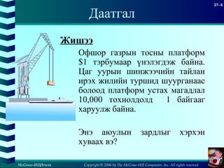 Copyright © 2006 by The McGraw-Hill Companies, Inc. All rights reserved
27- 6
McGraw-Hill/Irwin
Даатгал
Жишээ
Офшор газрын тосны платформ
$1 тэрбумаар үнэлэгдэж байна.
Цаг уурын шинжээчийн тайлан
ирэх жилийн туршид шуурганаас
болоод платформ устах магадлал
10,000 тохиолдолд 1 байгааг
харуулж байна.
Энэ аюулын зардлыг хэрхэн
хуваах вэ?
 