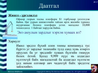 Copyright © 2006 by The McGraw-Hill Companies, Inc. All rights reserved
27- 7
McGraw-Hill/Irwin
Даатгал
Жишээ - үргэлжлэл
Офшор газрын тосны платформ $1 тэрбумаар үнэлэгдэж
байна. Цаг уурын шинжээчийн тайлан ирэх жилийн туршид
шуурганаас болоод платформ устах магадлал 10,000
тохиолдолд 1 байгааг харуулж байна.
Энэ аюулын зардлыг хэрхэн хуваах вэ?
Хариулт
Ижил эрсдэл бүхий олон тооны компаниуд тус
бүртээ уг зардлыг төлөхийн тулд санд хувь нэмрээ
оруулах ба уг эрсдлийг хуваах бүлгийн гишүүн
болох ёстой. Бусад 9,999 пүүс нь алдагдал
хүлээхгүй байх магадлалтай ба алдагдал хүлээсэн
үед нөхөн олговор авч чадахгүй байх эрсдлээс
зайлсхийнэ.
 