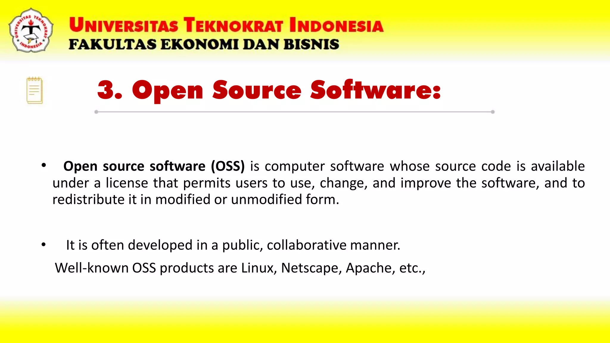 3. Open Source Software:
• Open source software (OSS) is computer software whose source code is available
under a license that permits users to use, change, and improve the software, and to
redistribute it in modified or unmodified form.
• It is often developed in a public, collaborative manner.
Well-known OSS products are Linux, Netscape, Apache, etc.,
 