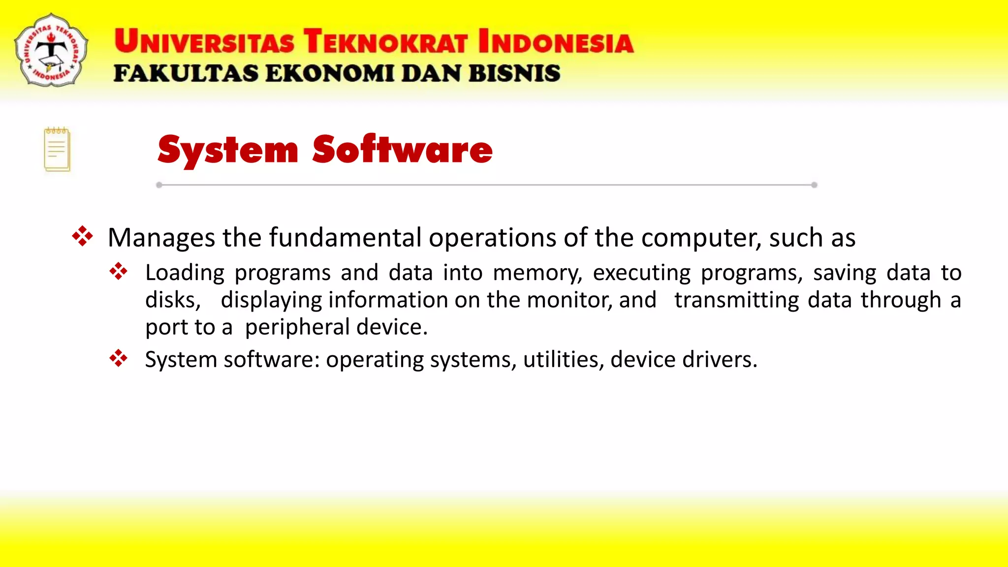 System Software
 Manages the fundamental operations of the computer, such as
 Loading programs and data into memory, executing programs, saving data to
disks, displaying information on the monitor, and transmitting data through a
port to a peripheral device.
 System software: operating systems, utilities, device drivers.
 