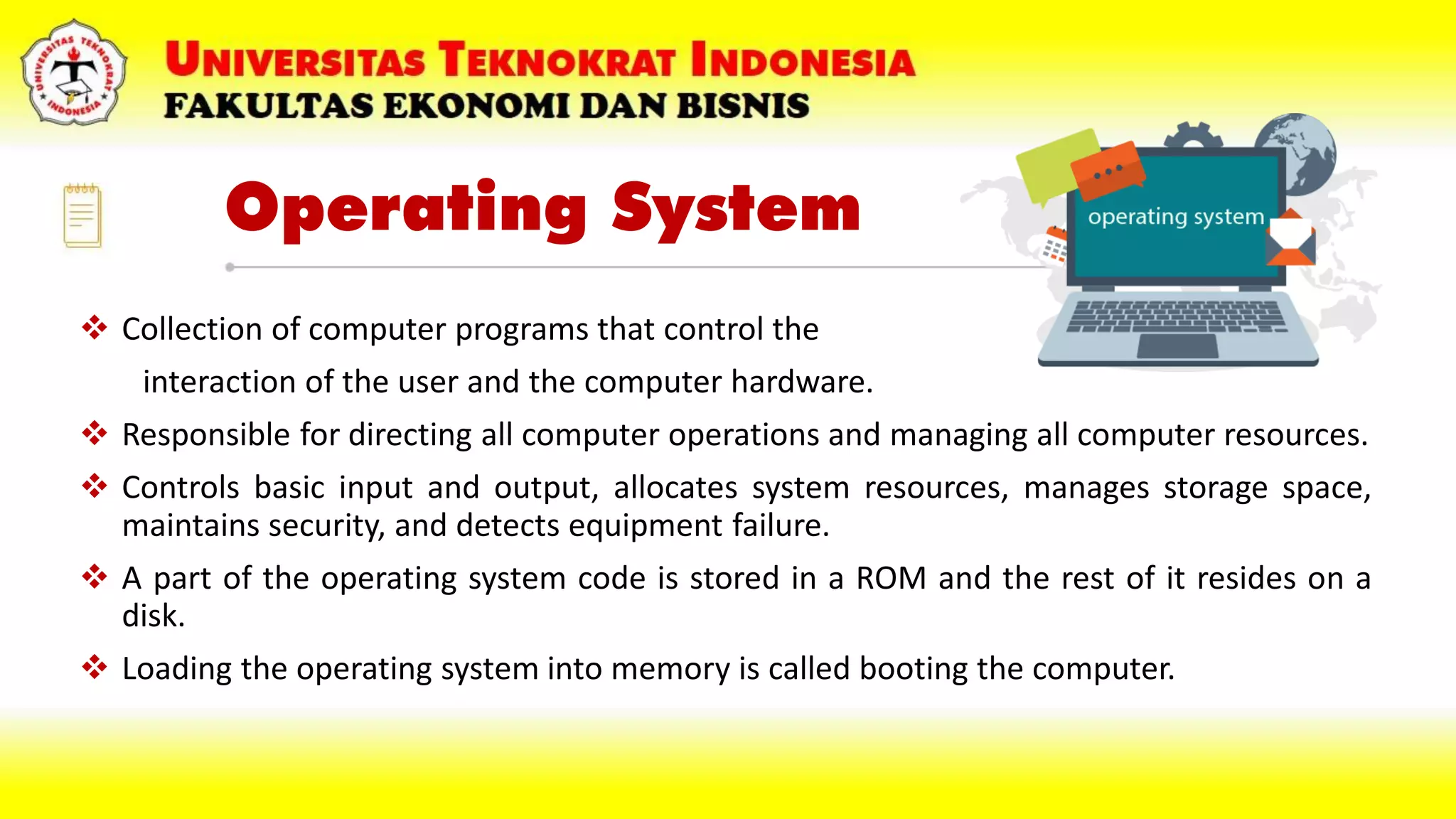 Operating System
 Collection of computer programs that control the
interaction of the user and the computer hardware.
 Responsible for directing all computer operations and managing all computer resources.
 Controls basic input and output, allocates system resources, manages storage space,
maintains security, and detects equipment failure.
 A part of the operating system code is stored in a ROM and the rest of it resides on a
disk.
 Loading the operating system into memory is called booting the computer.
 