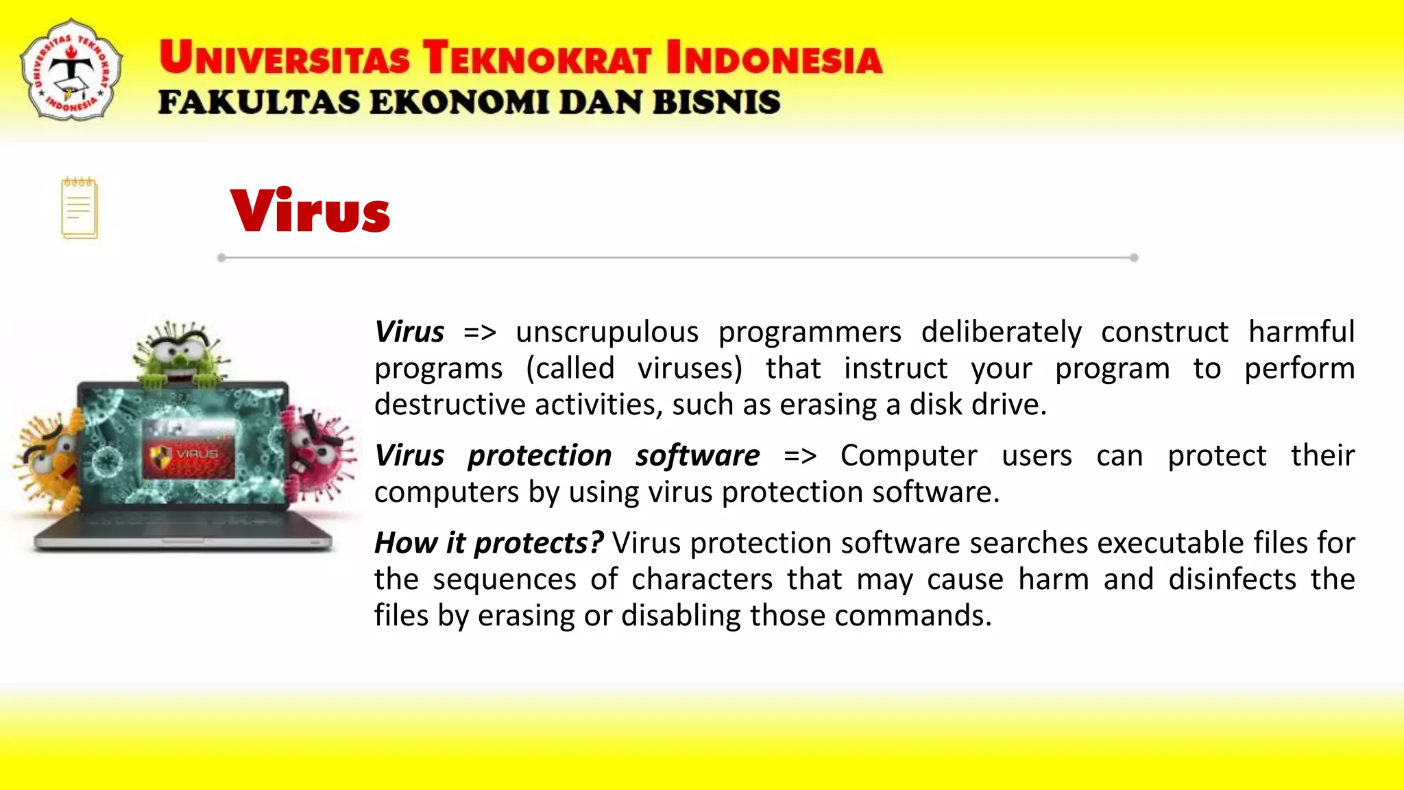 Virus
• Virus => unscrupulous programmers deliberately construct harmful
programs (called viruses) that instruct your program to perform
destructive activities, such as erasing a disk drive.
• Virus protection software => Computer users can protect their
computers by using virus protection software.
• How it protects? Virus protection software searches executable files for
the sequences of characters that may cause harm and disinfects the
files by erasing or disabling those commands.
 
