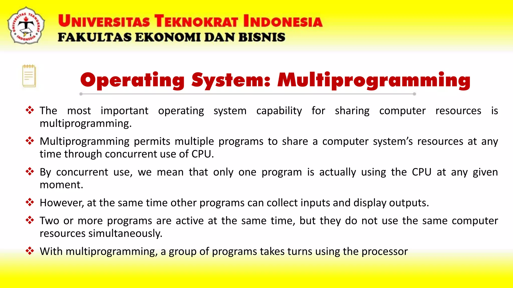 Operating System: Multiprogramming
 The most important operating system capability for sharing computer resources is
multiprogramming.
 Multiprogramming permits multiple programs to share a computer system’s resources at any
time through concurrent use of CPU.
 By concurrent use, we mean that only one program is actually using the CPU at any given
moment.
 However, at the same time other programs can collect inputs and display outputs.
 Two or more programs are active at the same time, but they do not use the same computer
resources simultaneously.
 With multiprogramming, a group of programs takes turns using the processor
 