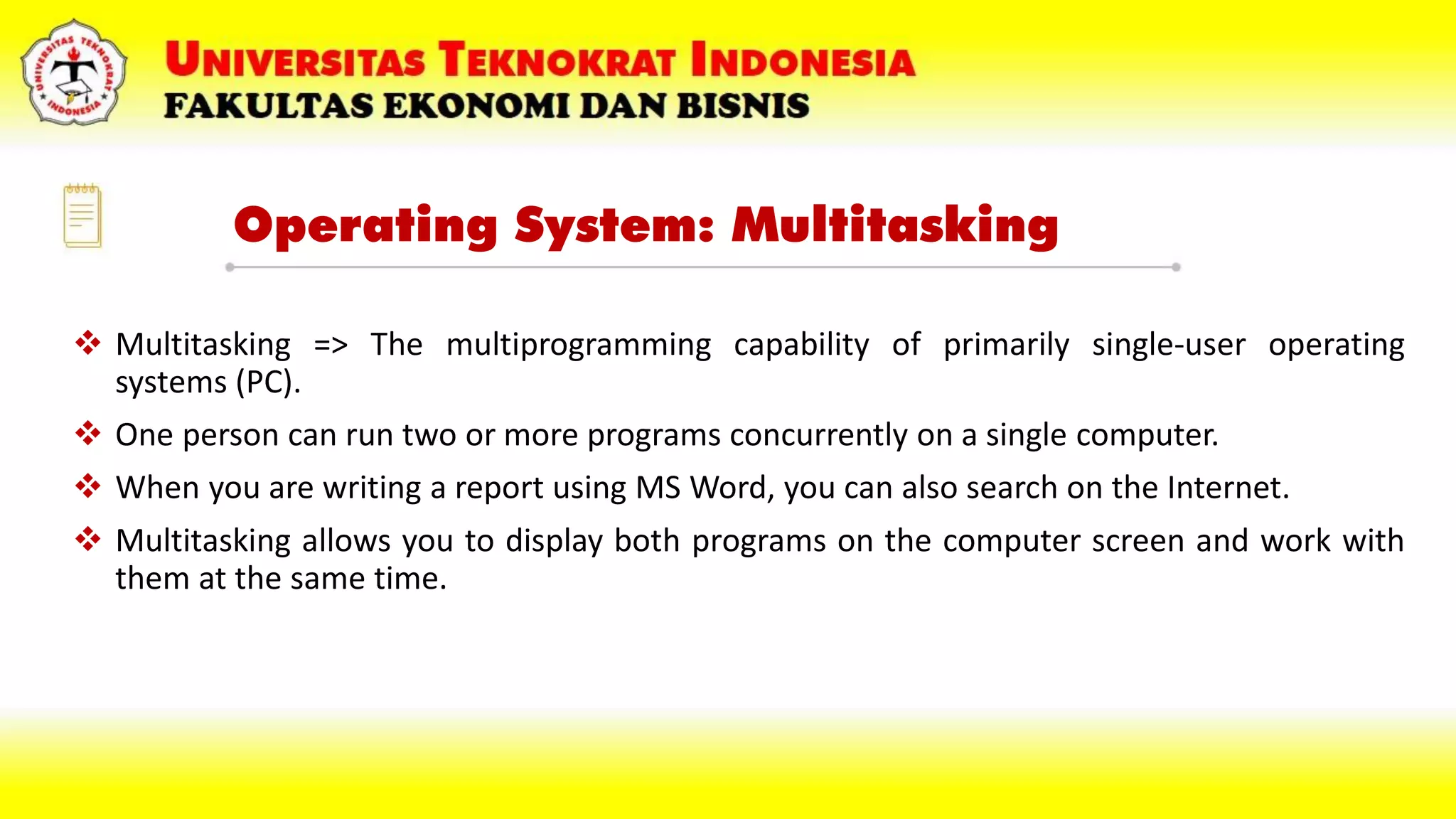 Operating System: Multitasking
 Multitasking => The multiprogramming capability of primarily single-user operating
systems (PC).
 One person can run two or more programs concurrently on a single computer.
 When you are writing a report using MS Word, you can also search on the Internet.
 Multitasking allows you to display both programs on the computer screen and work with
them at the same time.
 