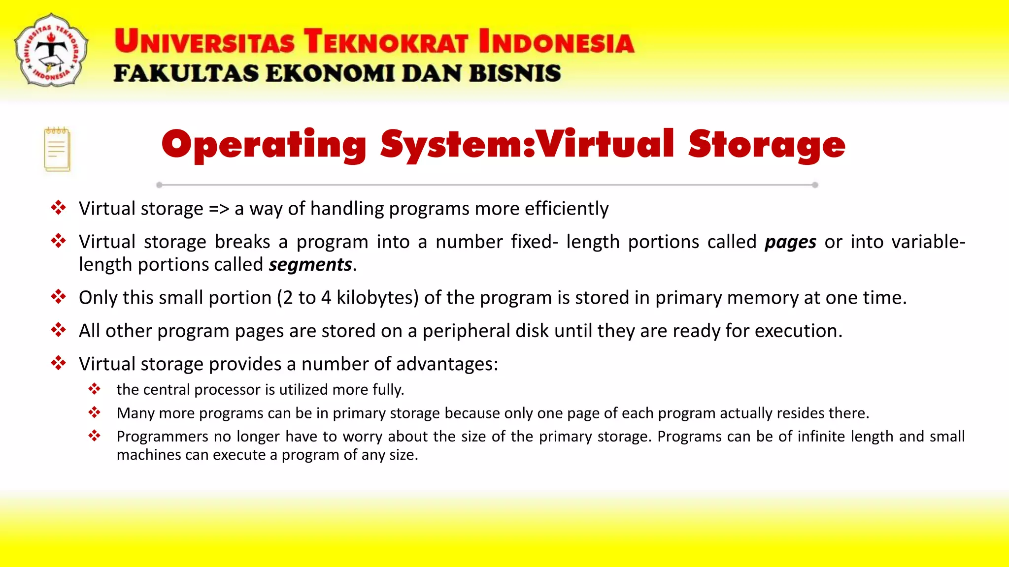 Operating System:Virtual Storage
 Virtual storage => a way of handling programs more efficiently
 Virtual storage breaks a program into a number fixed- length portions called pages or into variable-
length portions called segments.
 Only this small portion (2 to 4 kilobytes) of the program is stored in primary memory at one time.
 All other program pages are stored on a peripheral disk until they are ready for execution.
 Virtual storage provides a number of advantages:
 the central processor is utilized more fully.
 Many more programs can be in primary storage because only one page of each program actually resides there.
 Programmers no longer have to worry about the size of the primary storage. Programs can be of infinite length and small
machines can execute a program of any size.
 