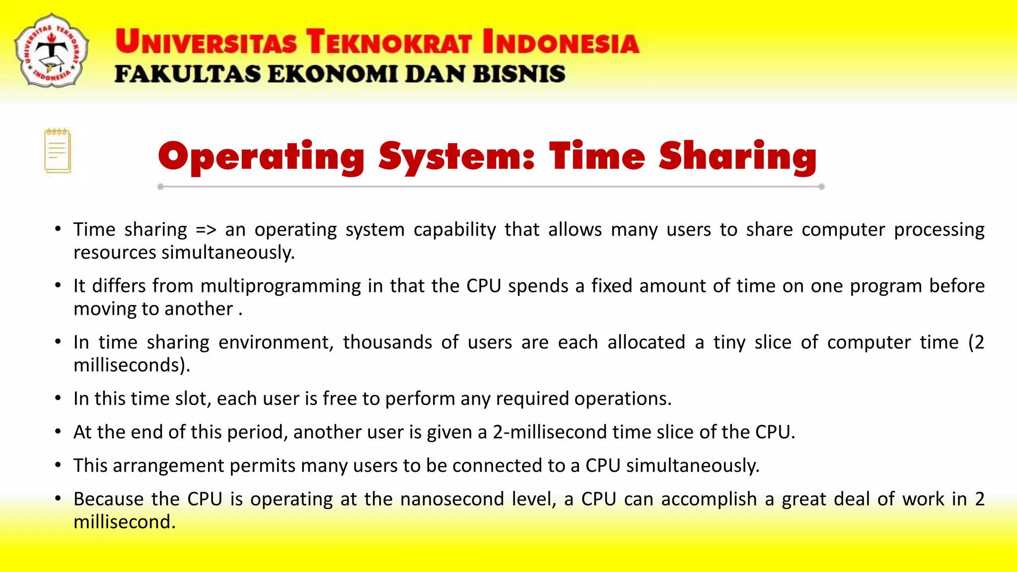 Operating System: Time Sharing
• Time sharing => an operating system capability that allows many users to share computer processing
resources simultaneously.
• It differs from multiprogramming in that the CPU spends a fixed amount of time on one program before
moving to another .
• In time sharing environment, thousands of users are each allocated a tiny slice of computer time (2
milliseconds).
• In this time slot, each user is free to perform any required operations.
• At the end of this period, another user is given a 2-millisecond time slice of the CPU.
• This arrangement permits many users to be connected to a CPU simultaneously.
• Because the CPU is operating at the nanosecond level, a CPU can accomplish a great deal of work in 2
millisecond.
 