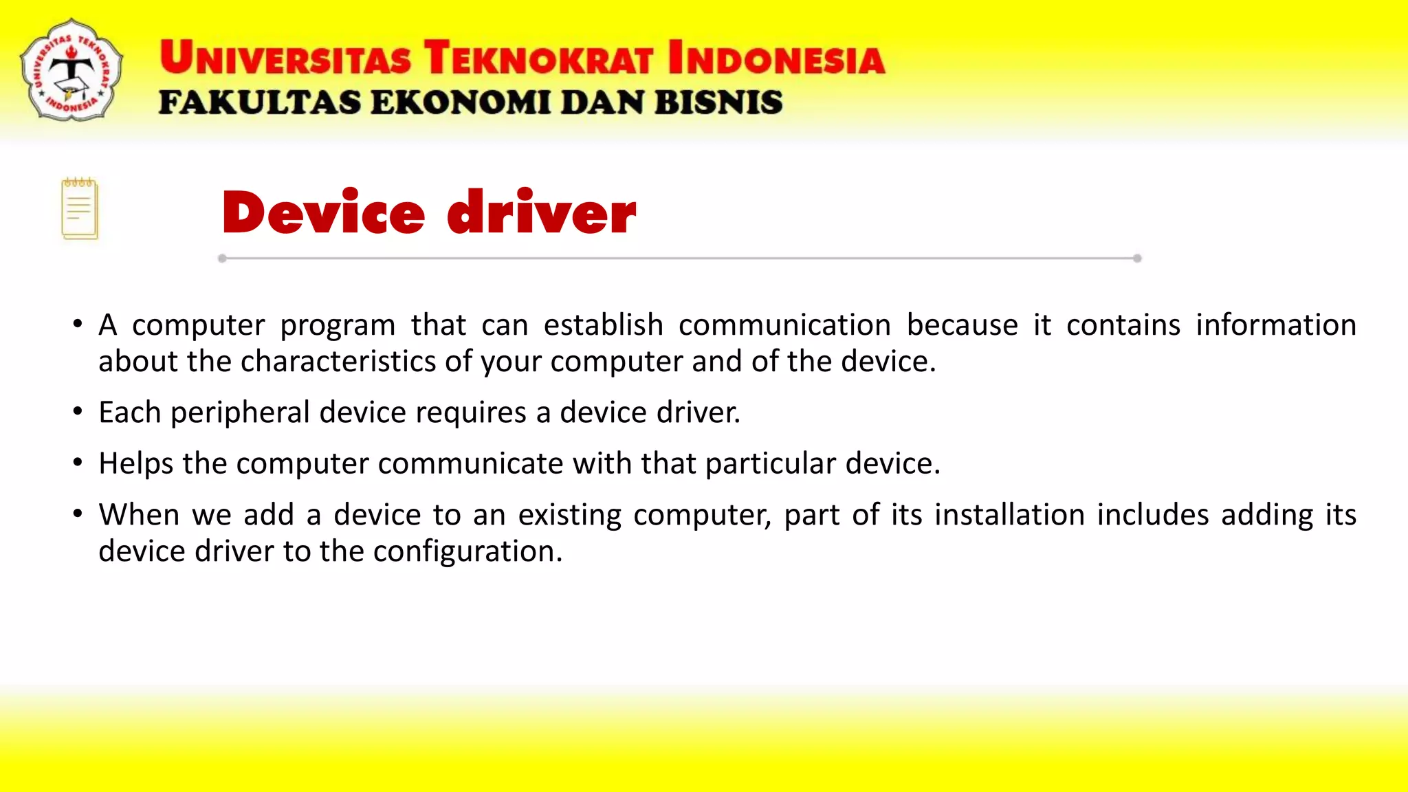 Device driver
• A computer program that can establish communication because it contains information
about the characteristics of your computer and of the device.
• Each peripheral device requires a device driver.
• Helps the computer communicate with that particular device.
• When we add a device to an existing computer, part of its installation includes adding its
device driver to the configuration.
 