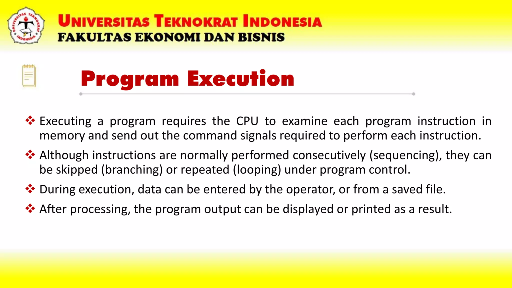 Program Execution
 Executing a program requires the CPU to examine each program instruction in
memory and send out the command signals required to perform each instruction.
 Although instructions are normally performed consecutively (sequencing), they can
be skipped (branching) or repeated (looping) under program control.
 During execution, data can be entered by the operator, or from a saved file.
 After processing, the program output can be displayed or printed as a result.
 