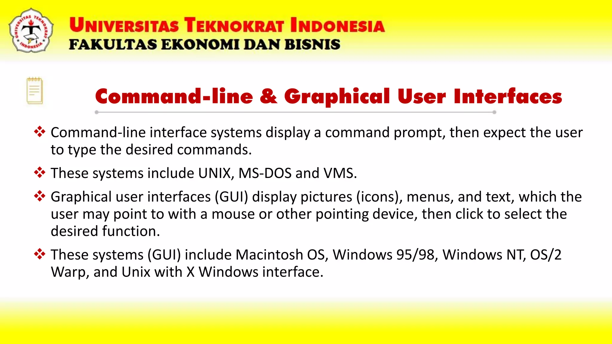 Command-line & Graphical User Interfaces
 Command-line interface systems display a command prompt, then expect the user
to type the desired commands.
 These systems include UNIX, MS-DOS and VMS.
 Graphical user interfaces (GUI) display pictures (icons), menus, and text, which the
user may point to with a mouse or other pointing device, then click to select the
desired function.
 These systems (GUI) include Macintosh OS, Windows 95/98, Windows NT, OS/2
Warp, and Unix with X Windows interface.
 