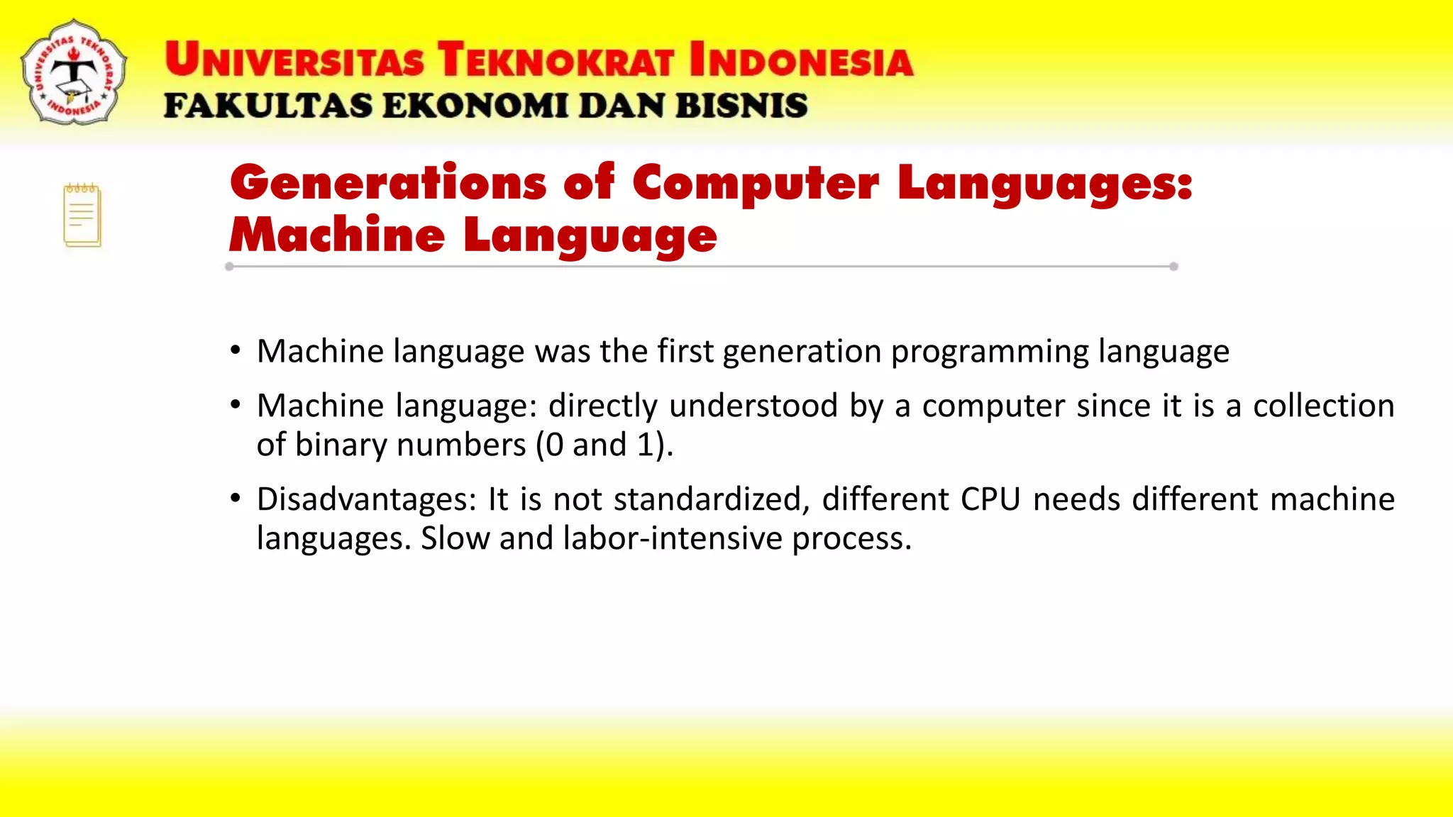 Generations of Computer Languages:
Machine Language
• Machine language was the first generation programming language
• Machine language: directly understood by a computer since it is a collection
of binary numbers (0 and 1).
• Disadvantages: It is not standardized, different CPU needs different machine
languages. Slow and labor-intensive process.
 