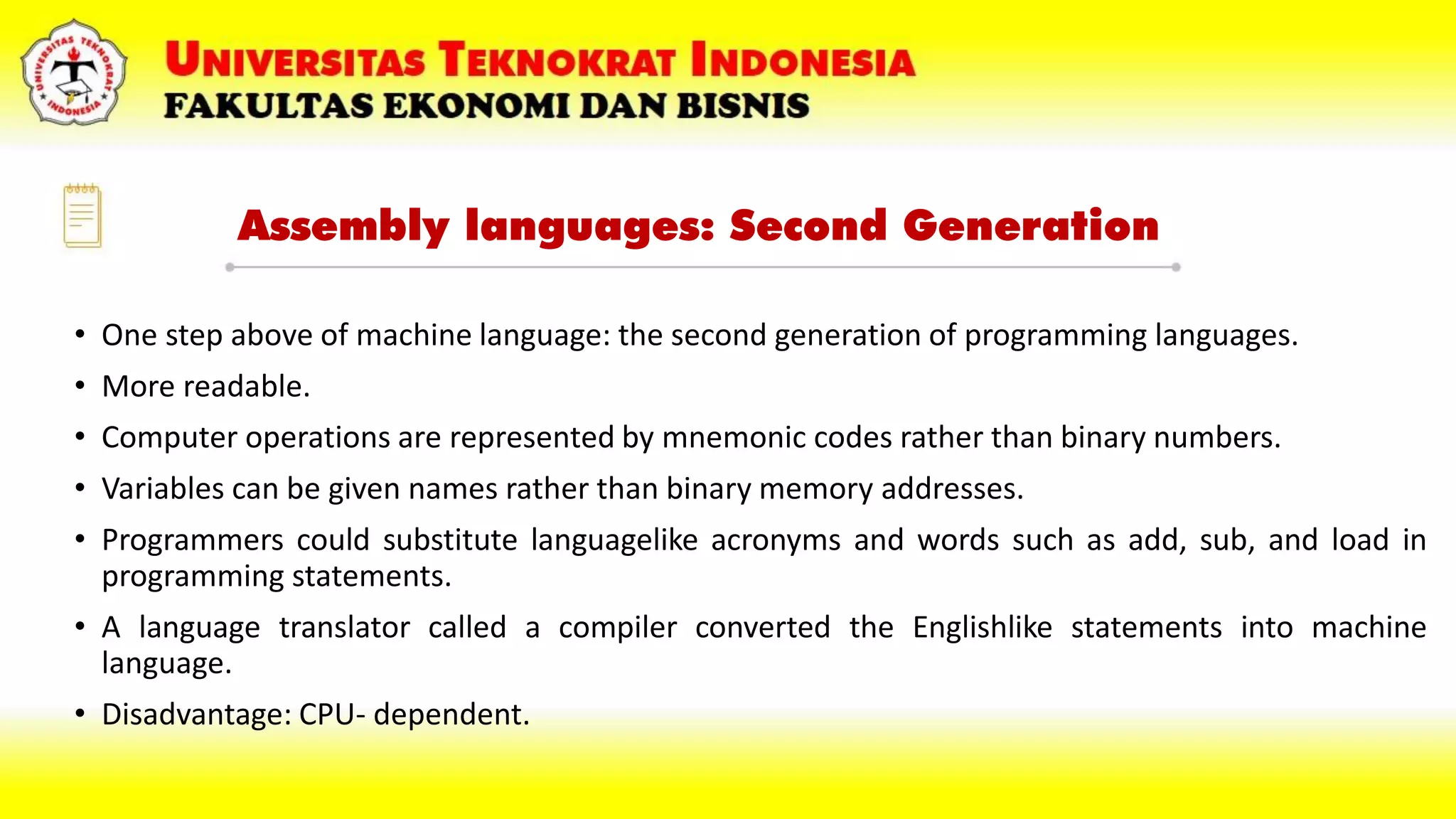 Assembly languages: Second Generation
• One step above of machine language: the second generation of programming languages.
• More readable.
• Computer operations are represented by mnemonic codes rather than binary numbers.
• Variables can be given names rather than binary memory addresses.
• Programmers could substitute languagelike acronyms and words such as add, sub, and load in
programming statements.
• A language translator called a compiler converted the Englishlike statements into machine
language.
• Disadvantage: CPU- dependent.
 