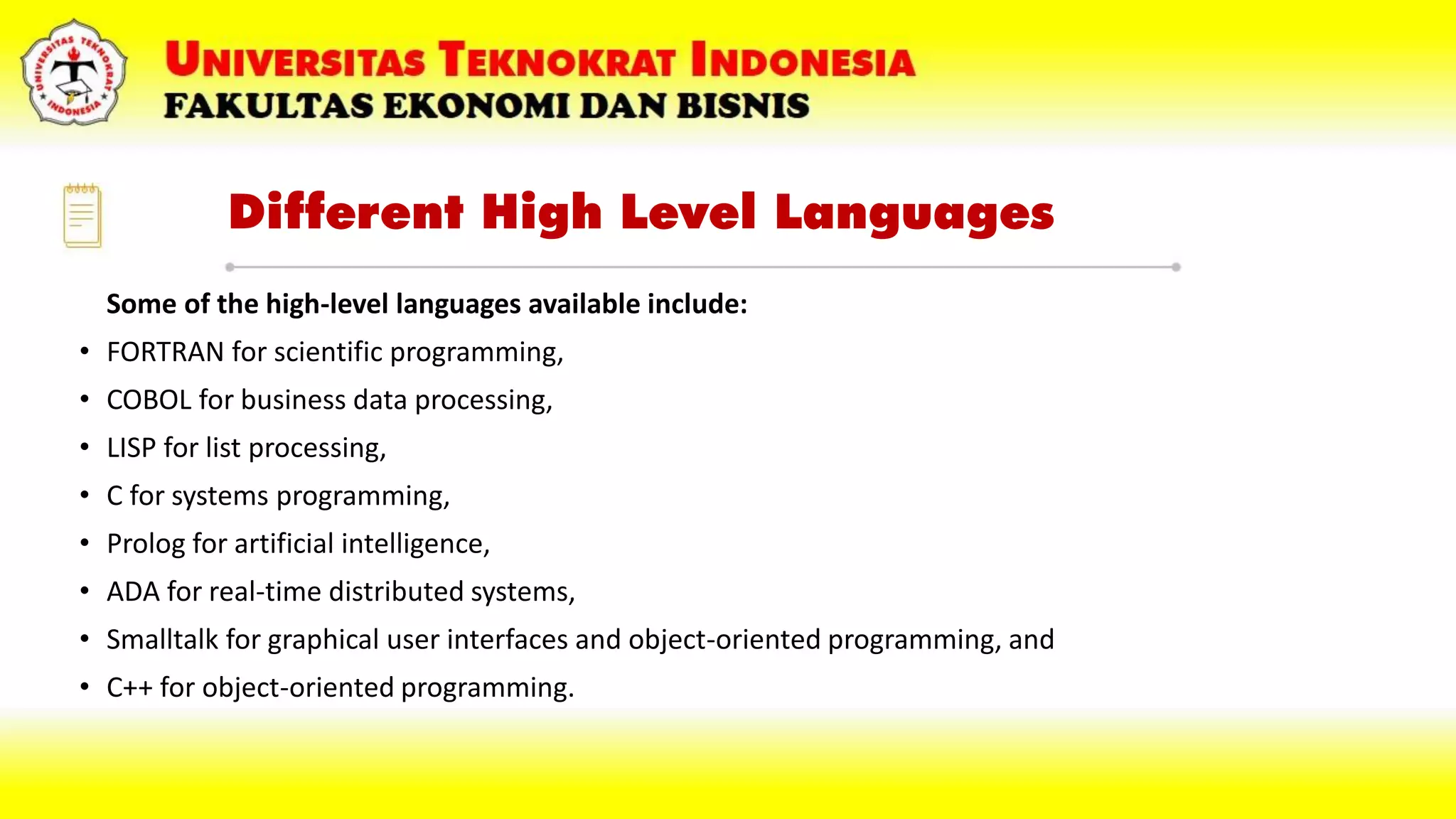 Different High Level Languages
Some of the high-level languages available include:
• FORTRAN for scientific programming,
• COBOL for business data processing,
• LISP for list processing,
• C for systems programming,
• Prolog for artificial intelligence,
• ADA for real-time distributed systems,
• Smalltalk for graphical user interfaces and object-oriented programming, and
• C++ for object-oriented programming.
 