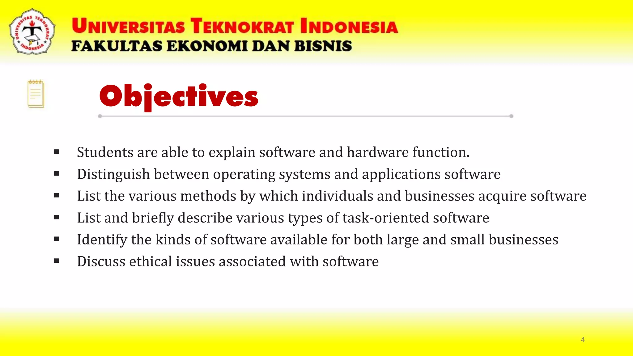 Objectives
 Students are able to explain software and hardware function.
 Distinguish between operating systems and applications software
 List the various methods by which individuals and businesses acquire software
 List and briefly describe various types of task-oriented software
 Identify the kinds of software available for both large and small businesses
 Discuss ethical issues associated with software
4
 